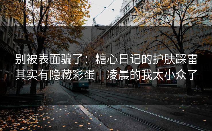 别被表面骗了：糖心日记的护肤踩雷其实有隐藏彩蛋｜凌晨的我太小众了