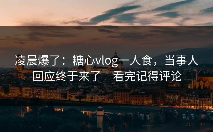 凌晨爆了：糖心vlog一人食，当事人回应终于来了｜看完记得评论