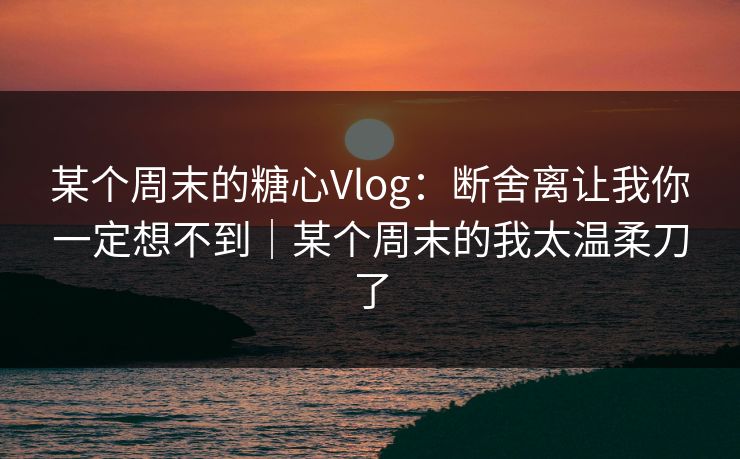 某个周末的糖心Vlog：断舍离让我你一定想不到｜某个周末的我太温柔刀了