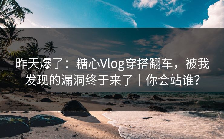 昨天爆了：糖心Vlog穿搭翻车，被我发现的漏洞终于来了｜你会站谁？