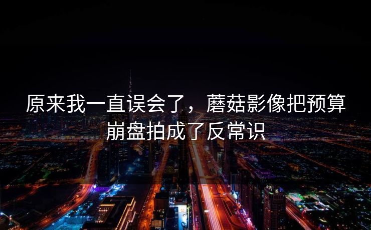 原来我一直误会了，蘑菇影像把预算崩盘拍成了反常识