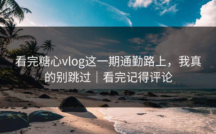 看完糖心vlog这一期通勤路上，我真的别跳过｜看完记得评论