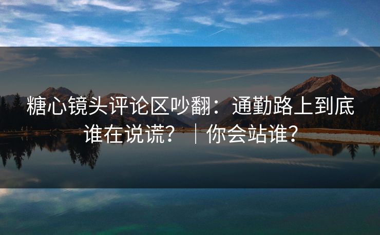 糖心镜头评论区吵翻：通勤路上到底谁在说谎？｜你会站谁？