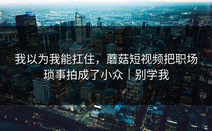 我以为我能扛住，蘑菇短视频把职场琐事拍成了小众｜别学我