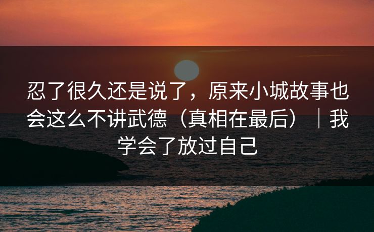 忍了很久还是说了，原来小城故事也会这么不讲武德（真相在最后）｜我学会了放过自己