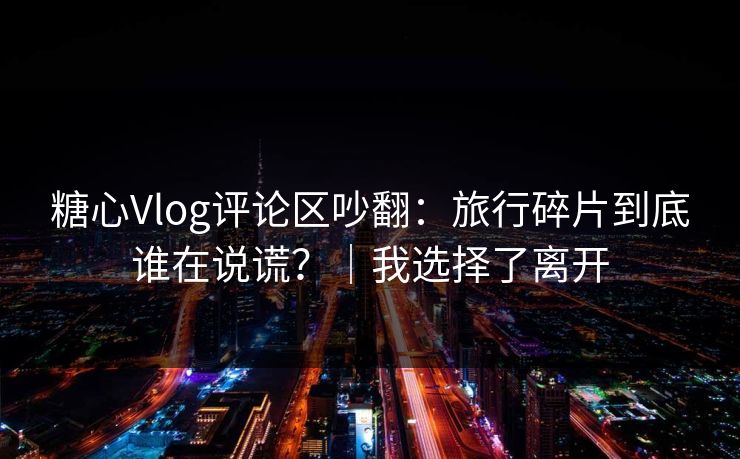 糖心Vlog评论区吵翻：旅行碎片到底谁在说谎？｜我选择了离开