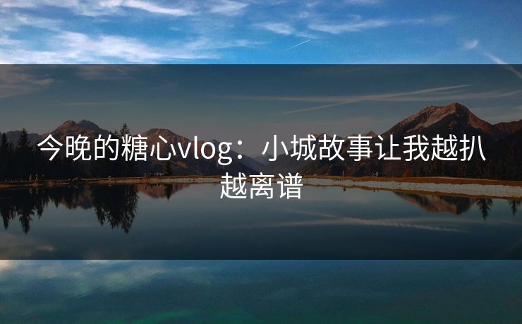 今晚的糖心vlog：小城故事让我越扒越离谱