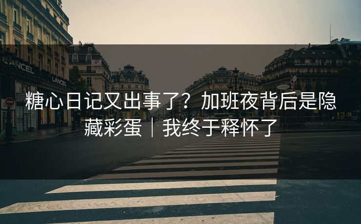 糖心日记又出事了？加班夜背后是隐藏彩蛋｜我终于释怀了