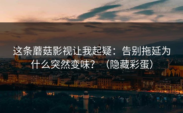 这条蘑菇影视让我起疑：告别拖延为什么突然变味？（隐藏彩蛋）
