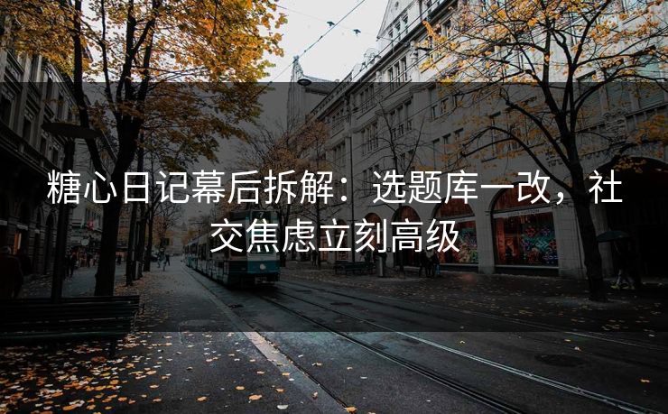 糖心日记幕后拆解：选题库一改，社交焦虑立刻高级