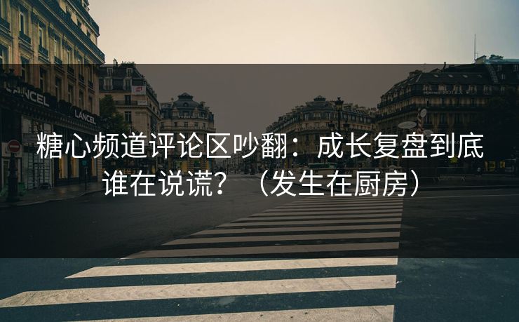 糖心频道评论区吵翻：成长复盘到底谁在说谎？（发生在厨房）
