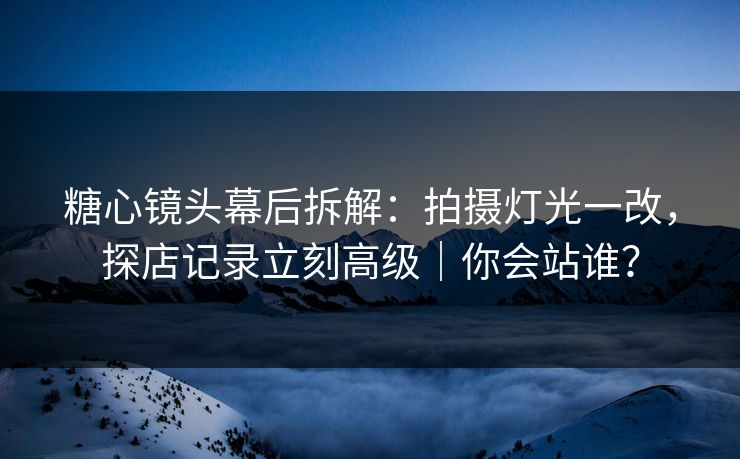 糖心镜头幕后拆解：拍摄灯光一改，探店记录立刻高级｜你会站谁？
