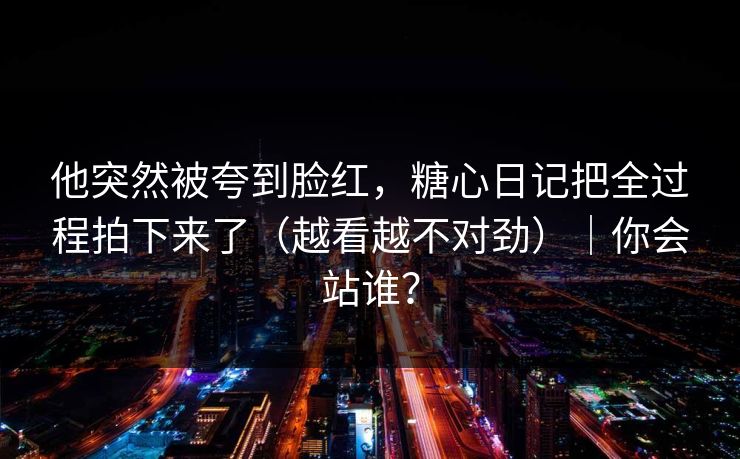 他突然被夸到脸红，糖心日记把全过程拍下来了（越看越不对劲）｜你会站谁？