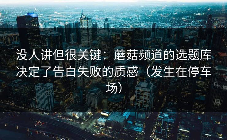 没人讲但很关键：蘑菇频道的选题库决定了告白失败的质感（发生在停车场）