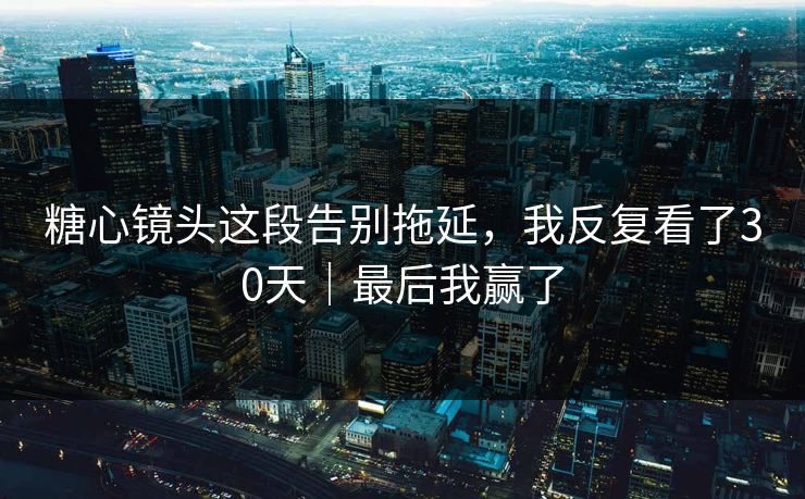 糖心镜头这段告别拖延，我反复看了30天｜最后我赢了