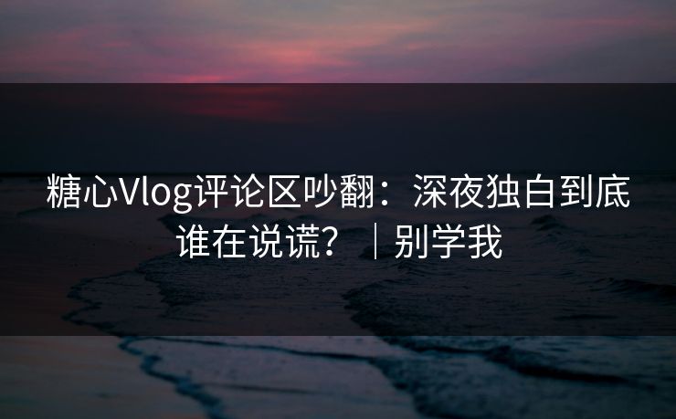 糖心Vlog评论区吵翻：深夜独白到底谁在说谎？｜别学我