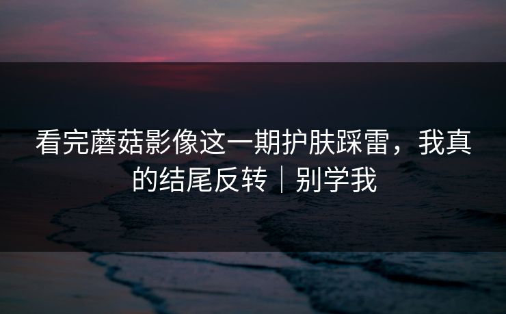 看完蘑菇影像这一期护肤踩雷，我真的结尾反转｜别学我