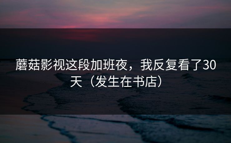 蘑菇影视这段加班夜，我反复看了30天（发生在书店）