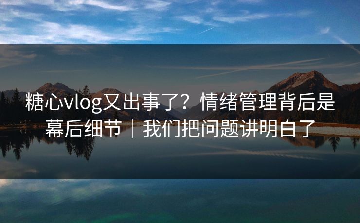糖心vlog又出事了？情绪管理背后是幕后细节｜我们把问题讲明白了