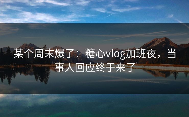 某个周末爆了：糖心vlog加班夜，当事人回应终于来了