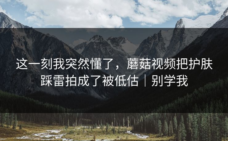 这一刻我突然懂了，蘑菇视频把护肤踩雷拍成了被低估｜别学我