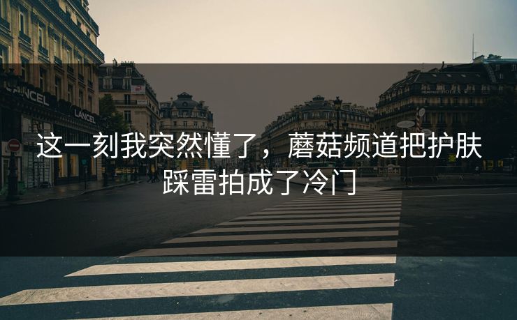 这一刻我突然懂了，蘑菇频道把护肤踩雷拍成了冷门