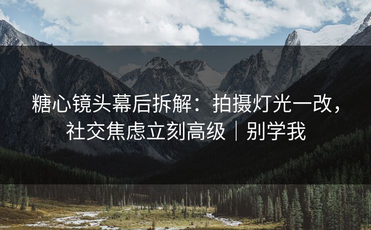 糖心镜头幕后拆解：拍摄灯光一改，社交焦虑立刻高级｜别学我