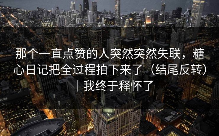 那个一直点赞的人突然突然失联，糖心日记把全过程拍下来了（结尾反转）｜我终于释怀了