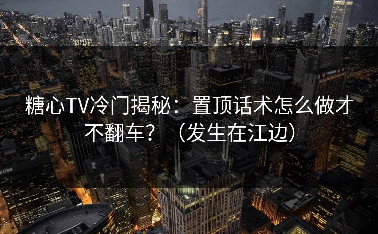 糖心TV冷门揭秘：置顶话术怎么做才不翻车？（发生在江边）