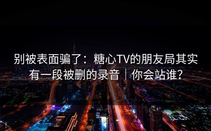 别被表面骗了：糖心TV的朋友局其实有一段被删的录音｜你会站谁？