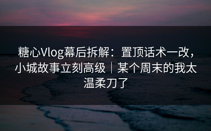 糖心Vlog幕后拆解：置顶话术一改，小城故事立刻高级｜某个周末的我太温柔刀了