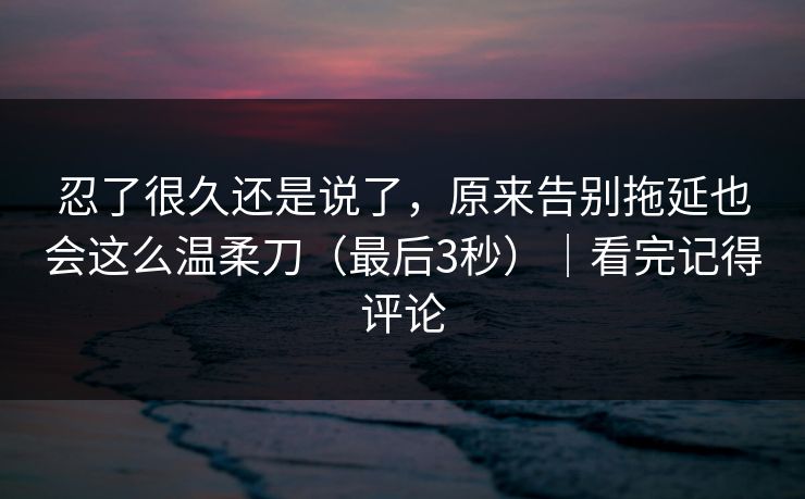 忍了很久还是说了，原来告别拖延也会这么温柔刀（最后3秒）｜看完记得评论