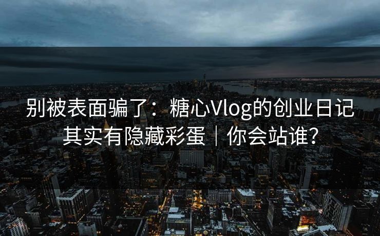 别被表面骗了：糖心Vlog的创业日记其实有隐藏彩蛋｜你会站谁？