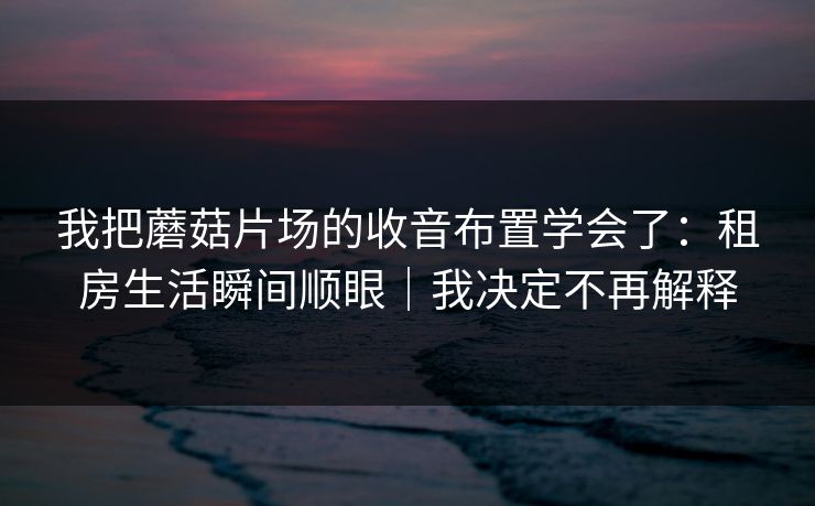 我把蘑菇片场的收音布置学会了：租房生活瞬间顺眼｜我决定不再解释